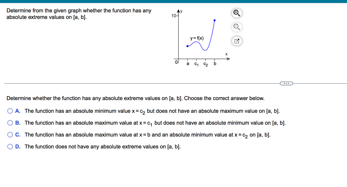 Determine from the given graph whether the function has any
absolute extreme values on [a, b].
10-
y = f(x)
ol
b
a
C1
C2
Determine whether the function has any absolute extreme values on [a, b]. Choose the correct answer below.
A. The function has an absolute minimum value x= C, but does not have an absolute maximum value on [a, b].
B. The function has an absolute maximum value at x=c, but does not have an absolute minimum value on [a, b].
O C. The function has an absolute maximum value at x = b and an absolute minimum value at x = c, on [a, b].
D. The function does not have any absolute extreme values on [a, b].
