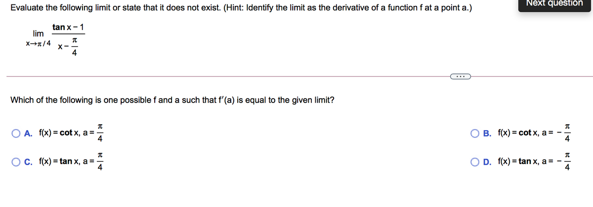 Next question
Evaluate the following limit or state that it does not exist. (Hint: Identify the limit as the derivative of a function f at a point a.)
tan x- 1
lim
X→r/4
4
Which of the following is one possible f and a such that f'(a) is equal to the given limit?
O A. f(x) = cot x, a =
4
О В. f(x) %3D сot x, а %3D
4
О С. f(x) %3Dtan x, а %3D—
4
D. f(x) = tan x, a=
4
