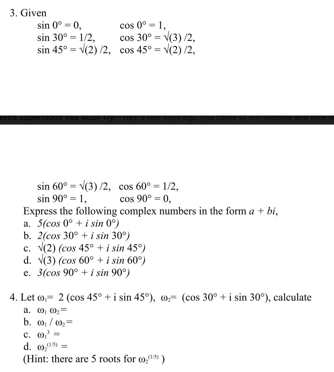 3. Given
sin 0° = 0,
sin 30° = 1/2,
sin 45° = v(2) /2, cos 45° = v(2) /2,
cos 0° = 1,
%3D
cos 30° = v(3) /2,
veird Superf0ods You Must Try! - Hey, a lew days ago, you came to our websSite and took
sin 60°
sin 90° = 1,
V(3) /2, cos 60° = 1/2,
cos 90° = 0,
Express the following complex numbers in the form a + bi,
a. 5(cos 0° + i sin 0°)
b. 2(cos 30° + i sin 30°)
c. V(2) (cos 45° + i sin 45°)
d. V(3) (cos 60° + i sin 60°)
e. 3(cos 90° + i sin 90°)
4. Let w,= 2 (cos 45° +i sin 45°), @,= (cos 30° + i sin 30°), calculate
a. W, W2=
b. 0, / @2°
3
с. О
d. 02"
%3D
(1/5)
(Hint: there are 5 roots for o,5))
(1/5)
