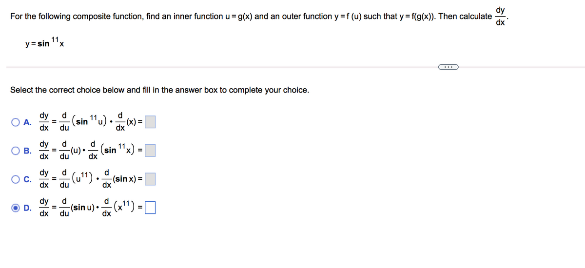 dy
For the following composite function, find an inner function u = g(x) and an outer function y = f (u) such that y= f(g(x)). Then calculate
dx
%3D
11
y= sin "x
...
Select the correct choice below and fill in the answer box to complete your choice.
d.
dy
A.
dx
d
(sin 1'u) • (x) =|
%3!
du
dy
(u) • (sin 1"x)
d
d
=
dx
du
dy
d
d
(u")
du
(sin x) =
dx
dx
dy
D.
dx
d.
d
-(sin u)•(x") = O
%D
du
dx
II
B.
C.
