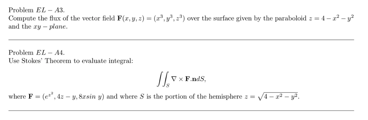 Problem EL – A3.
Compute the flux of the vector field F(x, y, z) = (x³, y³, z³) over the surface given by the paraboloid z = 4 – x2 – y?
and the xy – plane.
Problem EL – 44.
Use Stokes' Theorem to evaluate integral:
V × F.ndS,
S
where F = (e² , 4z – y, 8xsin y) and where S is the portion of the hemisphere z =
V4-
- x² – y².
