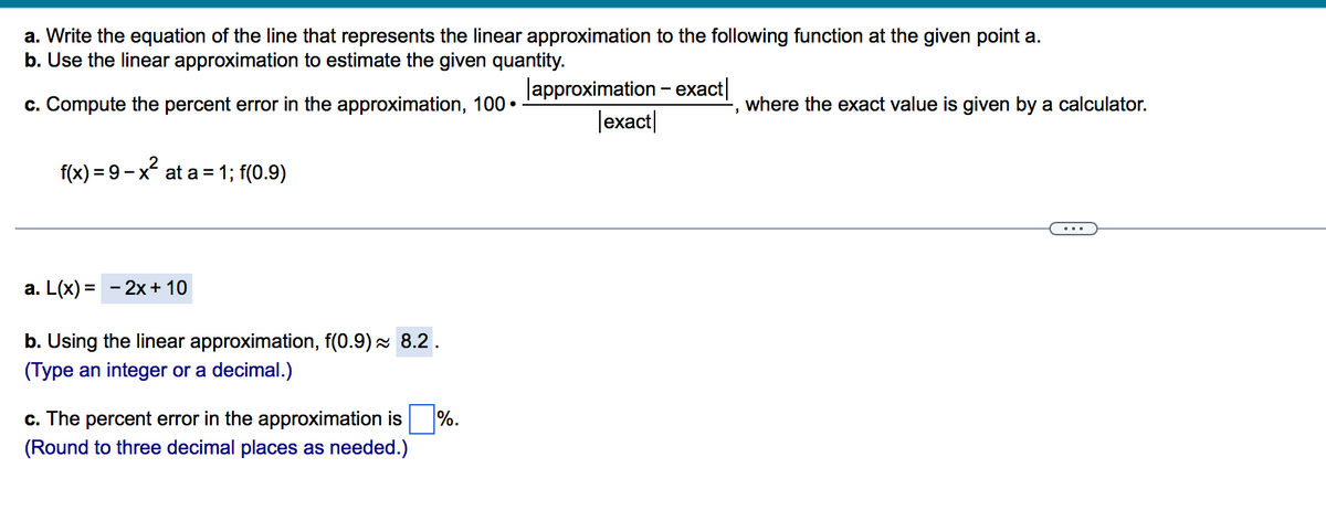 a. Write the equation of the line that represents the linear approximation to the following function at the given point a.
b. Use the linear approximation to estimate the given quantity.
lapproximation - exact|
|exact|
c. Compute the percent error in the approximation, 100 •
where the exact value is given by a calculator.
f(x) %3 9 — х* at а%3D1; f(0.9)
-x²
а. L(x) %3D — 2х + 10
b. Using the linear approximation, f(0.9) 8.2.
(Type an integer or a decimal.)
c. The percent error in the approximation is
%.
(Round to three decimal places as needed.)
