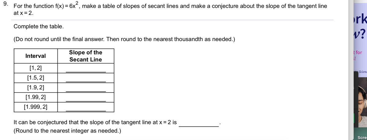 9.
For the function f(x) = 6x, make a table of slopes of secant lines and make a conjecture about the slope of the tangent line
at x = 2.
%3D
rk
Complete the table.
v?
(Do not round until the final answer. Then round to the nearest thousandth as needed.)
Slope of the
Secant Line
E for
Interval
[1,2]
Scieno
[1.5, 2]
[1.9, 2]
[1.99, 2]
[1.999, 2]
It can be conjectured that the slope of the tangent line at x = 2 is
(Round to the nearest integer as needed.)
Scre
