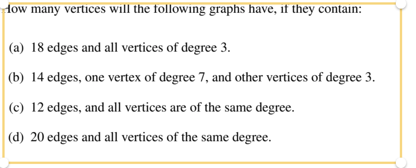 How many vertices will the following graphs have, if they contain:
(a) 18 edges and all vertices of degree 3.
(b) 14 edges, one vertex of degree 7, and other vertices of degree 3.
(c) 12 edges, and all vertices are of the same degree.
