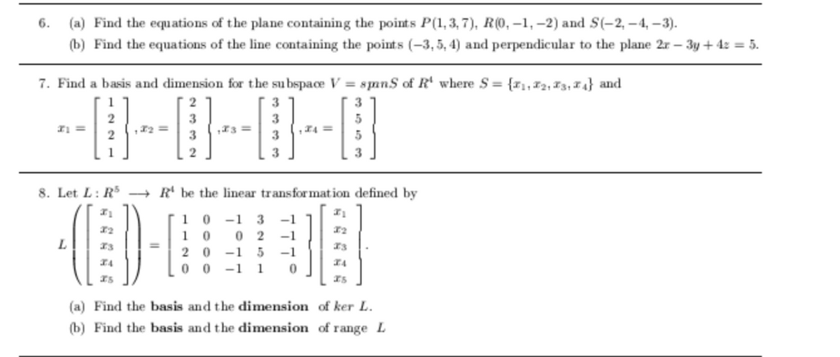 6.
(a) Find the equations of the plane containing the points P(1, 3, 7), R(0, -1, –2) and S(-2, – 4, –3).
(b) Find the equations of the line containing the points (-3, 5, 4) and perpendicular to the plane 2r – 3y + 4z = 5.
7. Find a basis and dimension for the su bspace V = smns of R' where S = {r,#2, F3, X 4} and
2
2
3
,24 =
3
1
8. Let L: RS → R' be the linear transfor mation defined by
1
-1
3
-1
32
1 0
0 2
-1
L.
I3
2 0
-1
-1
0 0
-1
1
(a) Find the basis and the dimension of ker L.
(b) Find the basis and the dimension of range L
