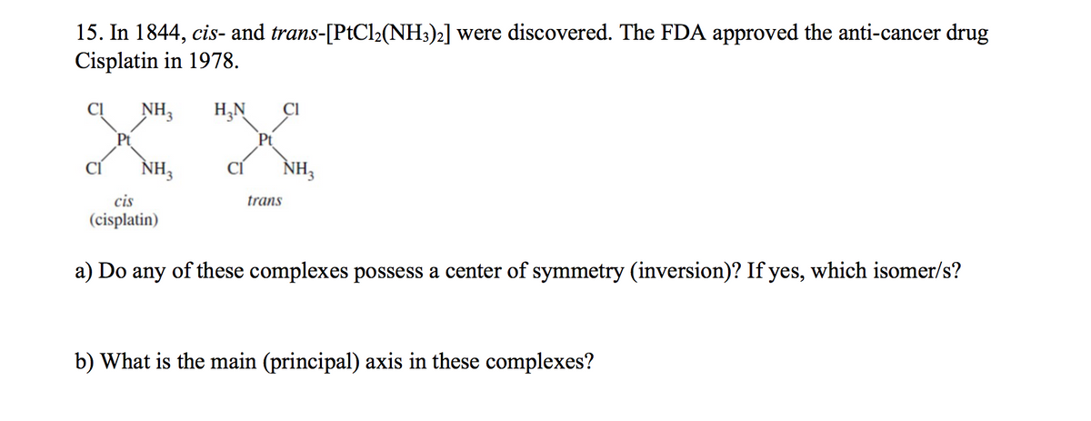 15. In 1844, cis- and trans-[PtCl2(NH3)2] were discovered. The FDA approved the anti-cancer drug
Cisplatin in 1978.
Cl
NH3
H,N
Pt
NH3
NH3
CÍ
CỈ
cis
trans
(cisplatin)
a) Do any of these complexes possess a center of symmetry (inversion)? If yes, which isomer/s?
b) What is the main (principal) axis in these complexes?
