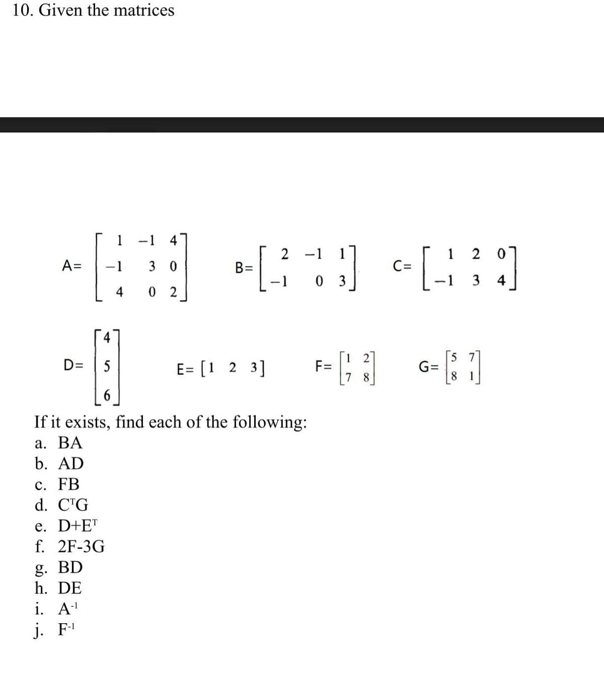 10. Given the matrices
1
-1
4
2
-1
1
2 0
A=
-1
3 0
C=
%3D
0 3
4
0 2
D=
E= [1 2 3]
F=
G=
If it exists, find each of the following:
а. ВА
b. AD
с. FB
d. CTG
e. D+ET
f. 2F-3G
g. BD
h. DE
i. A
j. F'
