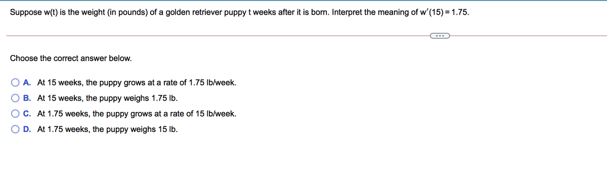 Suppose w(t) is the weight (in pounds) of a golden retriever puppy t weeks after it is born. Interpret the meaning of w'(15) = 1.75.
...
Choose the correct answer below.
A. At 15 weeks, the puppy grows at a rate of 1.75 Ib/week.
B. At 15 weeks, the puppy weighs 1.75 lb.
O C. At 1.75 weeks, the puppy grows at a rate of 15 Ib/week.
D. At 1.75 weeks, the puppy weighs 15 Ib.
