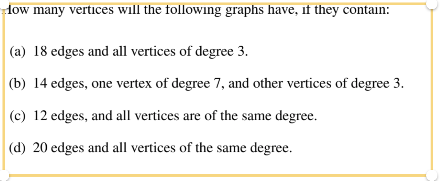 How many vertices will the following graphs have, if they contain:
(a) 18 edges and all vertices of degree 3.
(b) 14 edges, one vertex of degree 7, and other vertices of degree 3.
(c) 12 edges, and all vertices are of the same degree.
(d) 20 edges and all vertices of the same degree.
