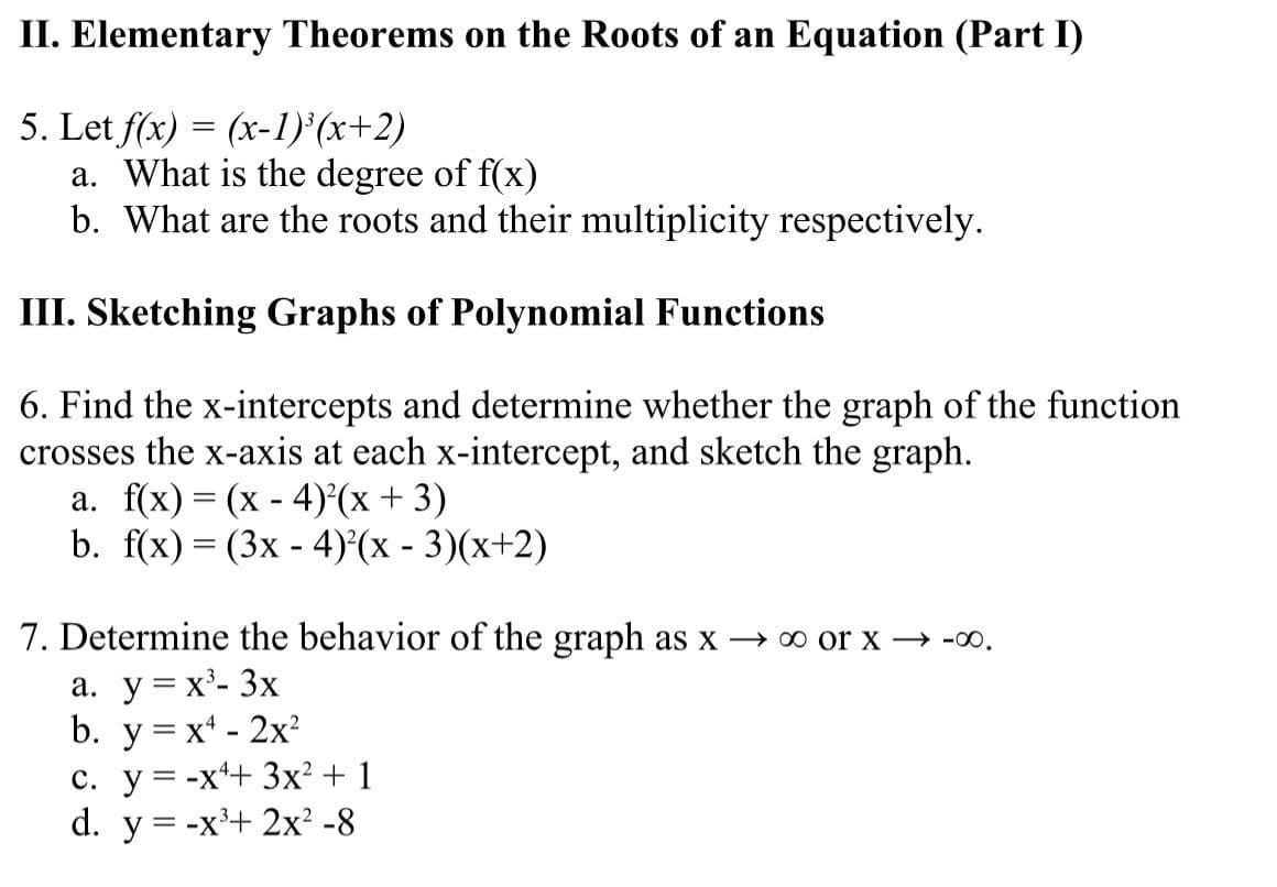 II. Elementary Theorems on the Roots of an Equation (Part I)
5. Let f(x) = (x-1) (x+2)
a. What is the degree of f(x)
b. What are the roots and their multiplicity respectively.
III. Sketching Graphs of Polynomial Functions
6. Find the x-intercepts and determine whether the graph of the function
crosses the x-axis at each x-intercept, and sketch the graph.
a. f(x) = (x - 4)°(x + 3)
b. f(x) — (3х - 4)'(x - 3)(х+2)
|
7. Determine the behavior of the graph as x → o or x → -00.
a. y= x'- 3x
b. y = x* - 2x?
с. у%3-х*+ 3x? + 1
d. y = -x'+ 2x² -8
