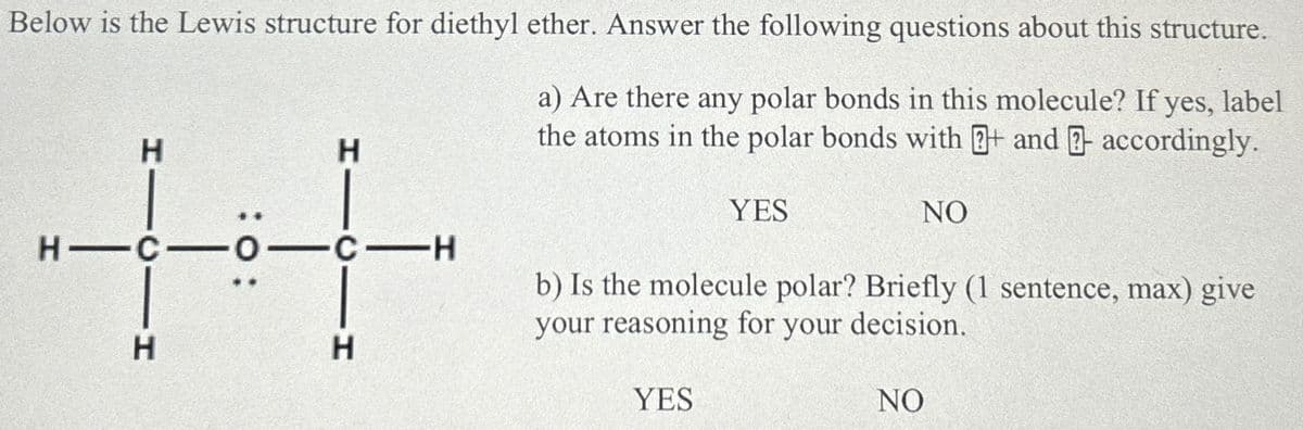Below is the Lewis structure for diethyl ether. Answer the following questions about this structure.
H
++
H
HICIH
a) Are there any polar bonds in this molecule? If yes, label
the atoms in the polar bonds with + and - accordingly.
YES
NO
b) Is the molecule polar? Briefly (1 sentence, max) give
your reasoning for your decision.
YES
NO