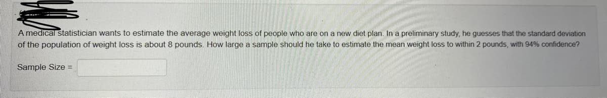 A medical statistician wants to estimate the average weight loss of people who are on a new diet plan. In a preliminary study, he guesses that the standard deviation
of the population of weight loss is about 8 pounds. How large a sample should he take to estimate the mean weight loss to within 2 pounds, with 94% confidence?
Sample Size =
