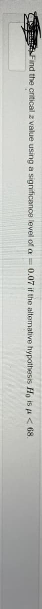 C Find the critical z value using a significance level of a = 0.07 if the alternative hypothesis Ho is u < 68.
