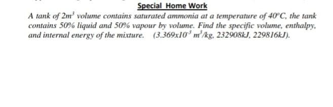 Special Home Work
A tank of 2m' volume contains saturated ammonia at a temperature of 40°C, the tank
contains 50% liquid and 50% vapour by volume. Find the specific volume, enthalpy,
and internal energy of the mixture. (3.369x10 m/kg, 232908kJ, 229816KJ).
