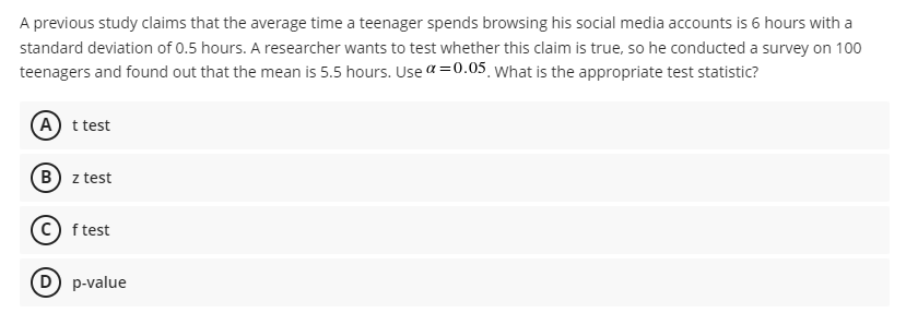A previous study claims that the average time a teenager spends browsing his social media accounts is 6 hours with a
standard deviation of 0.5 hours. A researcher wants to test whether this claim is true, so he conducted a survey on 100
teenagers and found out that the mean is 5.5 hours. Use a=0.05 what is the appropriate test statistic?
A t test
B z test
c) f test
D) p-value
