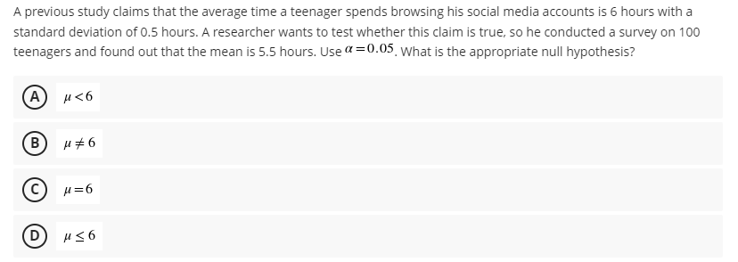 A previous study claims that the average time a teenager spends browsing his social media accounts is 6 hours with a
standard deviation of 0.5 hours. A researcher wants to test whether this claim is true, so he conducted a survey on 100
teenagers and found out that the mean is 5.5 hours. Use a =0.05 what is the appropriate null hypothesis?
(A) u<6
B
H=6
D
