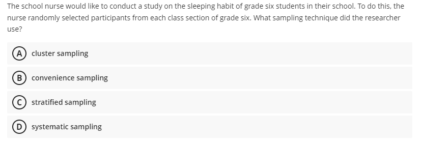 The school nurse would like to conduct a study on the sleeping habit of grade six students in their school. To do this, the
nurse randomly selected participants from each class section of grade six. What sampling technique did the researcher
use?
(A cluster sampling
(B) convenience sampling
stratified sampling
D systematic sampling
