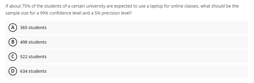 If about 75% of the students of a certain university are expected to use a laptop for online classes, what should be the
sample size for a 99% confidence level and a 5% precision level?
A 365 students
B 498 students
c) 522 students
D.
634 students
