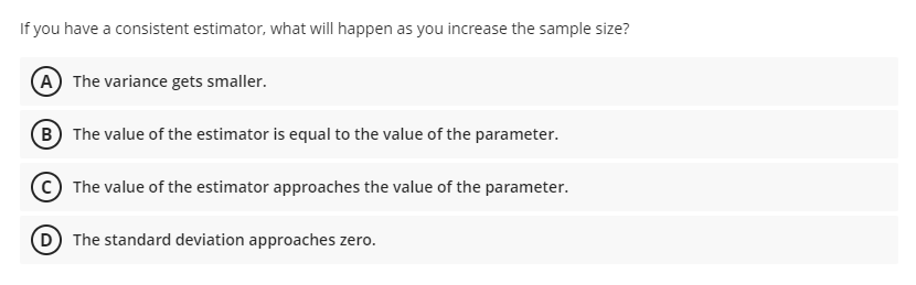 If you have a consistent estimator, what will happen as you increase the sample size?
(A The variance gets smaller.
B The value of the estimator is equal to the value of the parameter.
The value of the estimator approaches the value of the parameter.
D The standard deviation approaches zero.
