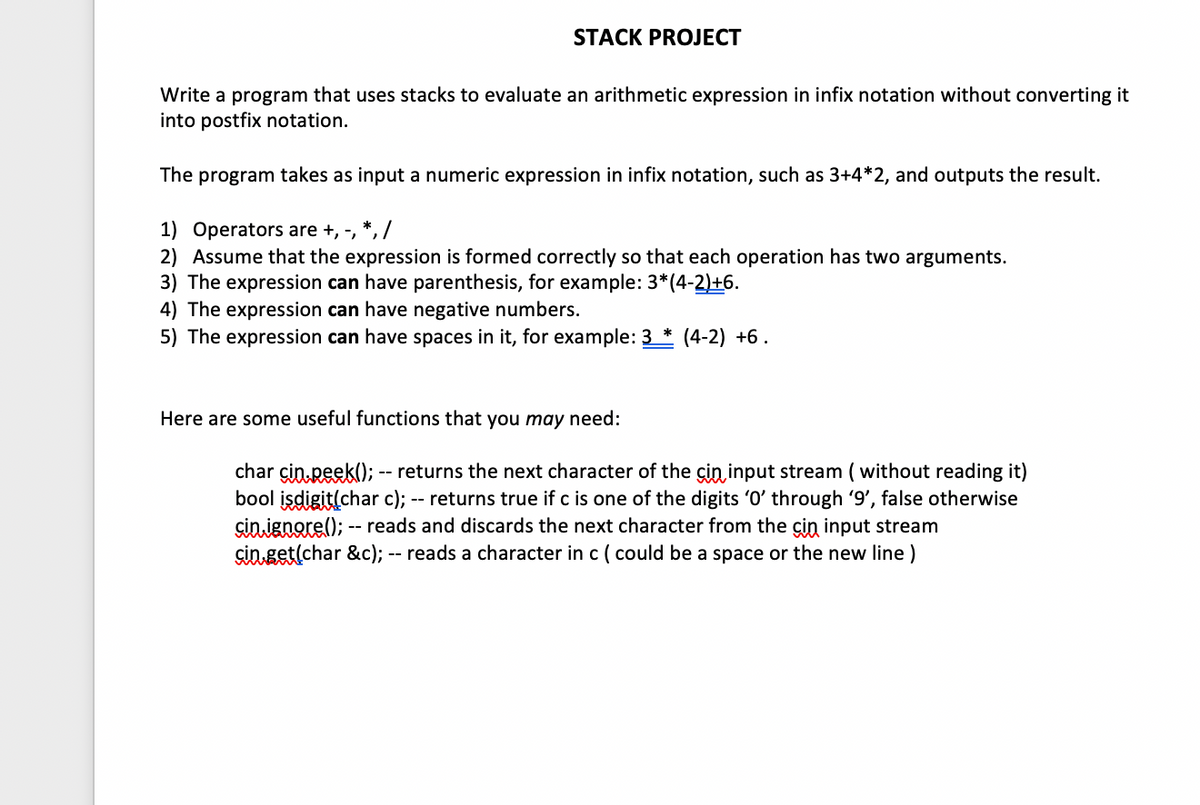 STACK PROJECT
Write a program that uses stacks to evaluate an arithmetic expression in infix notation without converting it
into postfix notation.
The program takes as input a numeric expression in infix notation, such as 3+4*2, and outputs the result.
1) Operators are +, -, *, /
2) Assume that the expression is formed correctly so that each operation has two arguments.
3) The expression can have parenthesis, for example: 3*(4-2)+6.
4) The expression can have negative numbers.
5) The expression can have spaces in it, for example: 3 * (4-2) +6.
Here are some useful functions that you may need:
char cin peek(); -- returns the next character of the cin input stream ( without reading it)
bool isdigit(char c); -- returns true if c is one of the digits '0' through '9', false otherwise
cin ignore(); -- reads and discards the next character from the cin input stream
çin get(char &c); -- reads a character in c ( could be a space or the new line)
