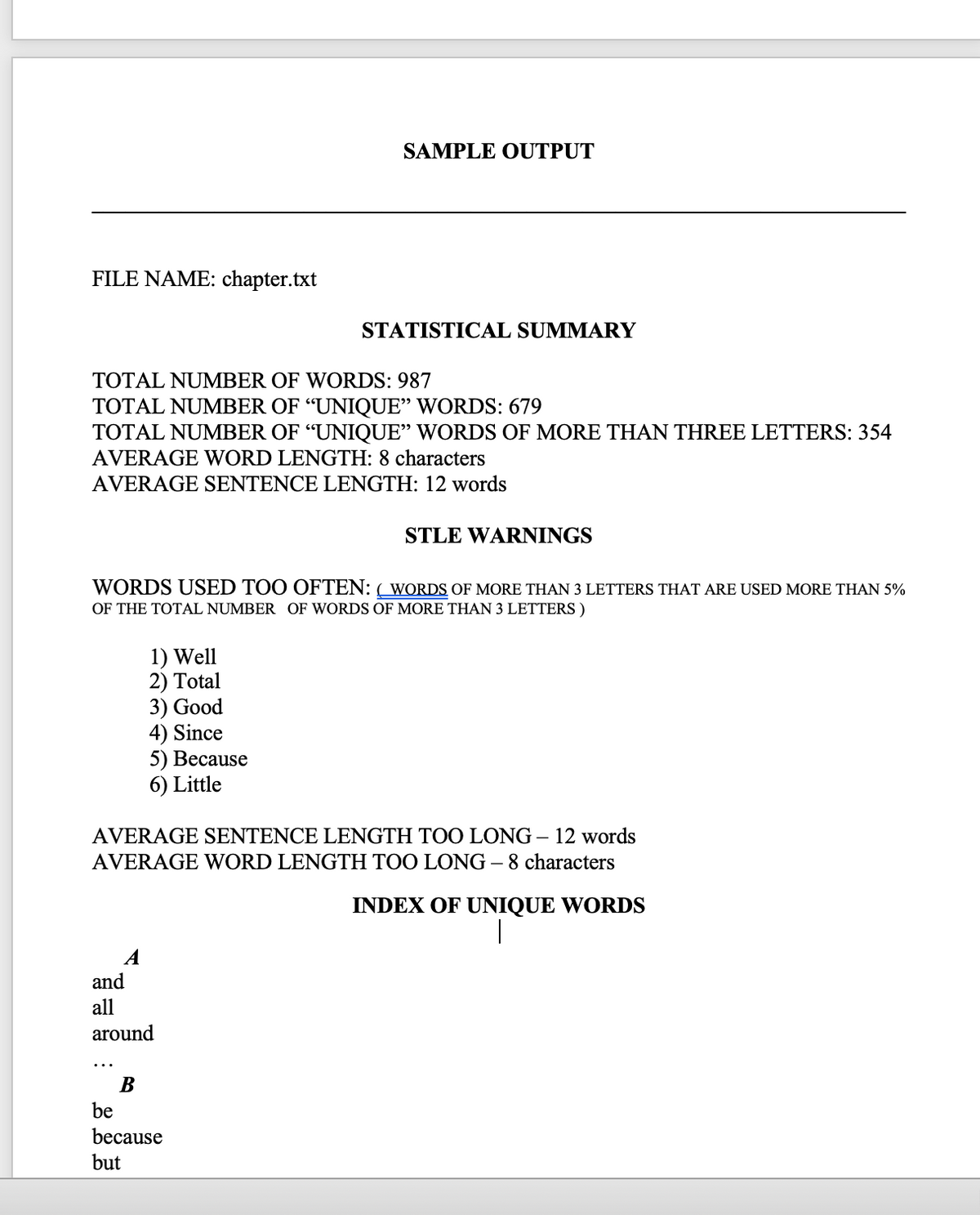 SAMPLE OUTPUT
FILE NAME: chapter.txt
STATISTICAL SUMMARY
TOTAL NUMBER OF WORDS: 987
TOTAL NUMBER OF “UNIQUE" WORDS: 679
TOTAL NUMBER OF “UNIQUE" WORDS OF MORE THAN THREE LETTERS: 354
AVERAGE WORD LENGTH: 8 characters
AVERAGE SENTENCE LENGTH: 12 words
STLE WARNINGS
WORDS USED TOO OFTEN: ( WORDS OF MORE THAN 3 LETTERS THAT ARE USED MORE THAN 5%
OF THE TOTAL NUMBER OF WORDS OF MORE THAN 3 LETTERS )
1) Well
2) Total
3) Good
4) Since
5) Весause
6) Little
AVERAGE SENTENCE LENGTH TOO LONG – 12 words
AVERAGE WORD LENGTH TOO LONG – 8 characters
INDEX OF UNIQUE WORDS
|
and
all
around
В
be
because
but
