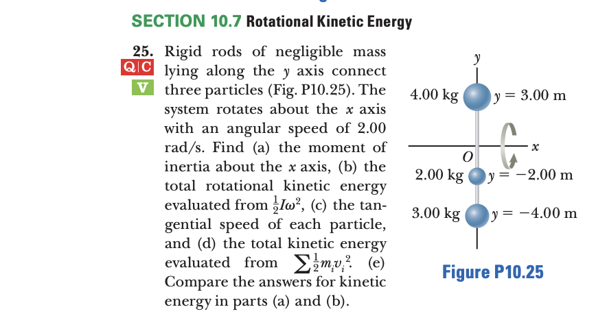 SECTION 10.7 Rotational Kinetic Energy
25. Rigid rods of negligible mass
QIC
lying along the y axis connect
three particles (Fig. P10.25). The
system rotates about the x axis
with an angular speed of 2.00
rad/s. Find (a) the moment of
inertia about the x axis, (b) the
total rotational kinetic energy
evaluated from lo?, (c) the tan-
gential speed of each particle,
and (d) the total kinetic energy
evaluated from Emv? (e)
Compare the answers for kinetic
energy in parts (a) and (b).
4.00 kg
y = 3.00 m
2.00 kg
y= -2.00 m
3.00 kg
y = -4.00 m
Figure P10.25
