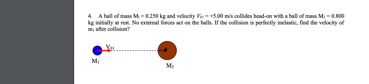 A ball of mass M1 = 0.250 kg and velocity Voi = +5.00 m/s collides head-on with a ball of mass M2 = 0.800
kg initially at rest. No external forces act on the balls. If the collision is perfectly inelastic, find the velocity of
m¡ after collision?
4.
Yoi
M1
M2
