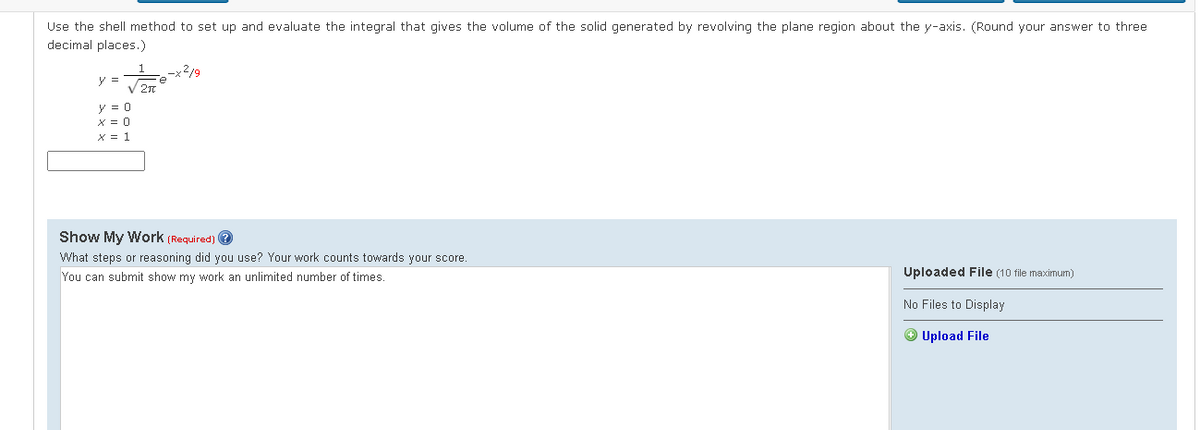 Use the shell method to set up and evaluate the integral that gives the volume of the solid generated by revolving the plane region about the y-axis. (Round your answer to three
decimal places.)
-x2/9
V 20
y =
y = 0
X = 0
X = 1
Show My Work (Required) e
What steps or reasoning did you use? Your work counts towards your score.
You can submit show my work an unlimited number of times.
Uploaded File (10 file maximum)
No Files to Display
O Upload File
