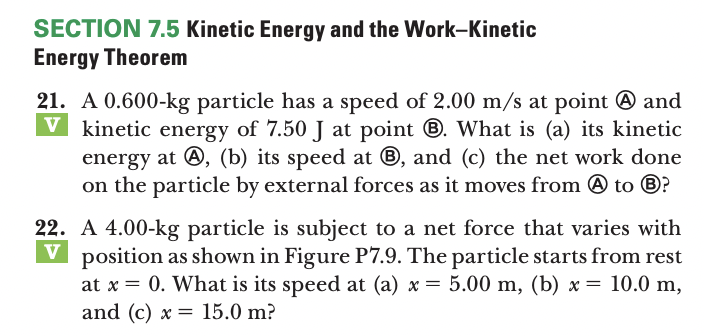 SECTION 7.5 Kinetic Energy and the Work-Kinetic
Energy Theorem
21. A 0.600-kg particle has a speed of 2.00 m/s at point @ and
V kinetic energy of 7.50 J at point ®. What is (a) its kinetic
energy at O, (b) its speed at ®, and (c) the net work done
on the particle by external forces as it moves from @ to ®?
22. A 4.00-kg particle is subject to a net force that varies with
V
V position as shown in Figure P7.9. The particle starts from rest
at x = 0. What is its speed at (a) x = 5.00 m, (b) x = 10.0 m,
and (c) x = 15.0 m?

