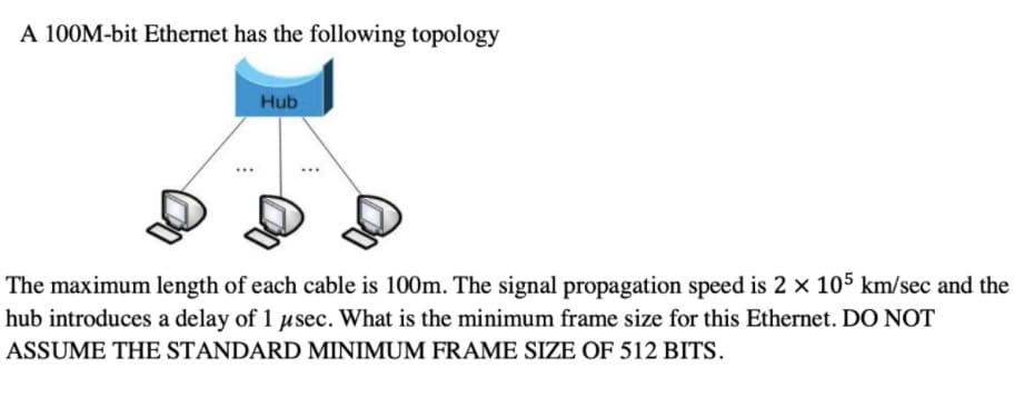 A 100M-bit Ethernet has the following topology
Hub
The maximum length of each cable is 100m. The signal propagation speed is 2 x 105 km/sec and the
hub introduces a delay of 1 usec. What is the minimum frame size for this Ethernet. DO NOT
ASSUME THE STANDARD MINIMUM FRAME SIZE OF 512 BITS.
