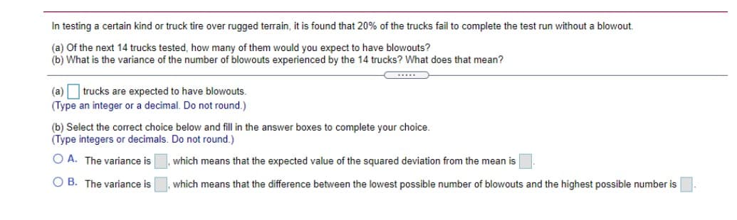 In testing a certain kind or truck tire over rugged terrain, it is found that 20% of the trucks fail to complete the test run without a blowout.
(a) Of the next 14 trucks tested, how many of them would you expect to have blowouts?
(b) What is the variance of the number of blowouts experienced by the 14 trucks? What does that mean?
trucks are expected to have blowouts.
(Type an integer or a decimal. Do not round.)
(a)
(b) Select the correct choice below and fill in the answer boxes to complete your choice.
(Type integers or decimals. Do not round.)
O A. The variance is
which means that the expected value of the squared deviation from the mean is
O B. The variance is
which means that the difference between the lowest possible number of blowouts and the highest possible number is
