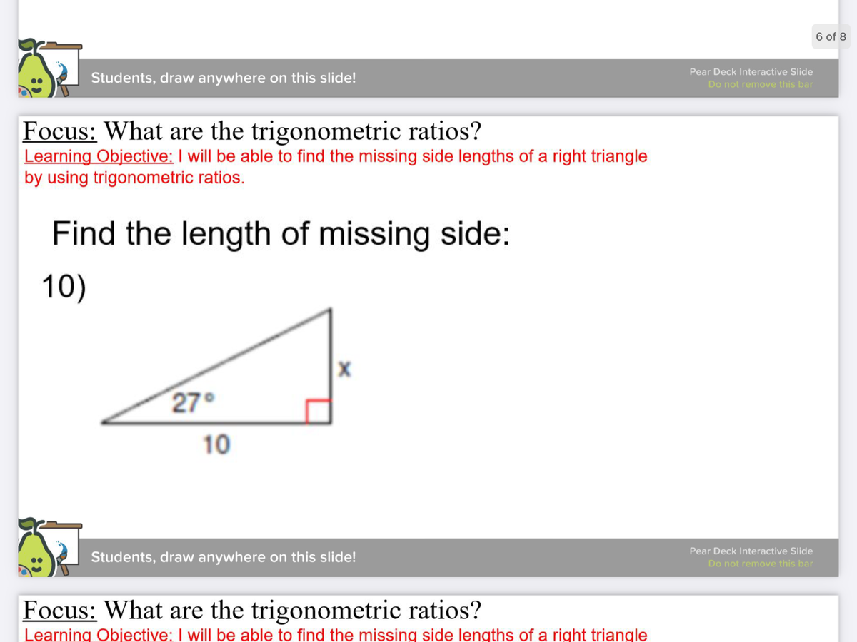 6 of 8
Pear Deck Interactive Slide
Students, draw anywhere on this slide!
Do not remove this bar
Focus: What are the trigonometric ratios?
Learning Objective: I will be able to find the missing side lengths of a right triangle
by using trigonometric ratios.
Find the length of missing side:
10)
27°
10
Pear Deck Interactive Slide
Students, draw anywhere on this slide!
Do not remove this bar
Focus: What are the trigonometric ratios?
Learning Objective: I will be able to find the missing side lengths of a right triangle
