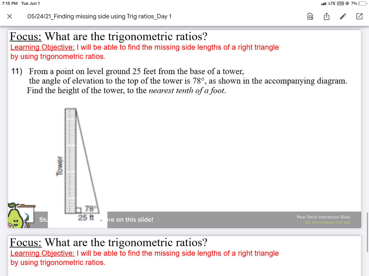 7:15 PM Tue Jun 1
ll LTE VPN © 7% I
05/24/21_Finding missing side using Trig ratios_Day 1
Focus: What are the trigonometric ratios?
Learning Objective: I will be able to find the missing side lengths of a right triangle
by using trigonometric ratios.
11) From a point on level ground 25 feet from the base of a tower,
the angle of elevation to the top of the tower is 78°, as shown in the accompanying diagram.
Find the height of the tower, to the nearest tenth of a foot.
b 78
25 ft. re on this slide!
Pear Deck Interactive Slide
Stu
Do not remove this bar
Focus: What are the trigonometric ratios?
Learning Objective: I will be able to find the missing side lengths of a right triangle
by using trigonometric ratios.
Tower
