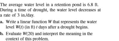The average water level in a retention pond is 6.8 ft.
During a time of drought, the water level decreases at
a rate of 3 in./day.
a. Write a linear function W that represents the water
level W(f) (in ft) t days after a drought begins.
b. Evaluate W(20) and interpret the meaning in the
context of this problem.
