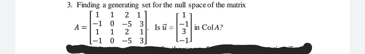3. Finding a generating set for the null space of the matrix
E-
2 1
-1 0 -5 3
1
1
A =
Is u =
1
in ColA?
1
2
-1 0 -5 3.

