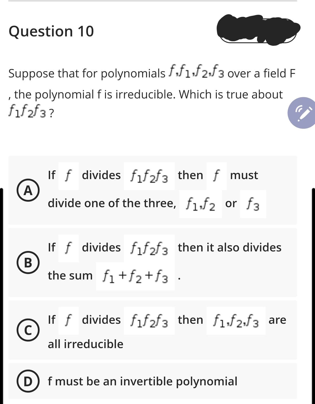 Question 10
Suppose that for polynomials ff1f2;f3 over a field F
the polynomial f is irreducible. Which is true about
fif2f3?
If f divides fif2f3 then f must
А
divide one of the three, f1,f2 or f3
If f divides fif2f3 then it also divides
В
the sum fi +f2+f3 •
If f divides fıf2f3 then f1,f2,f3 are
all irreducible
D
f must be an invertible polynomial
