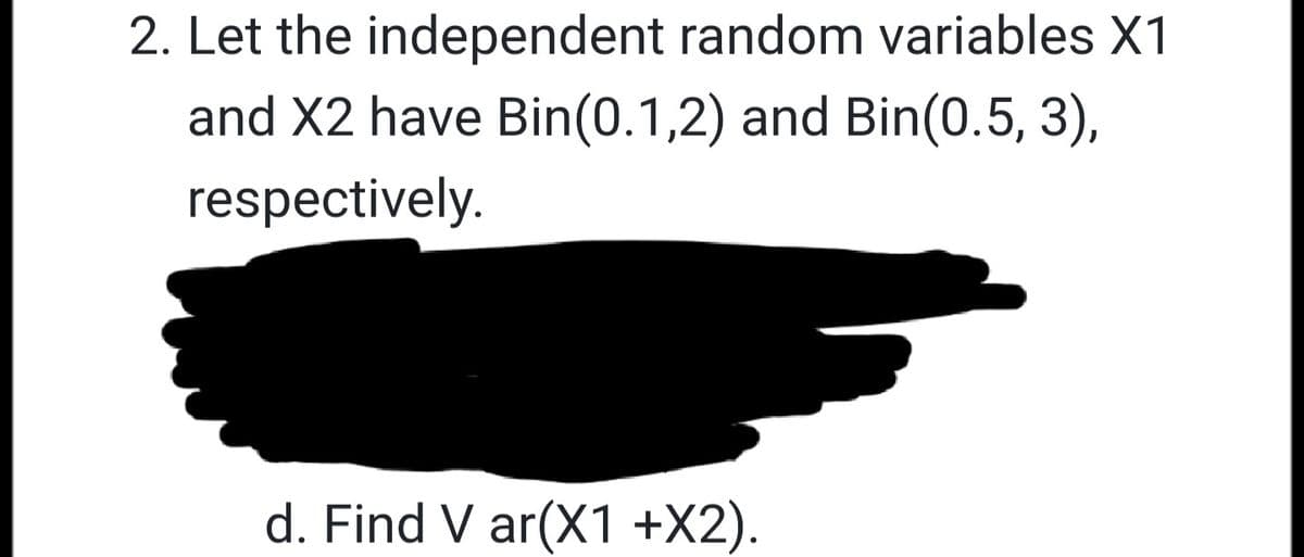 2. Let the independent random variables X1
and X2 have Bin(0.1,2) and Bin(0.5, 3),
respectively.
d. Find V ar(X1 +X2).
