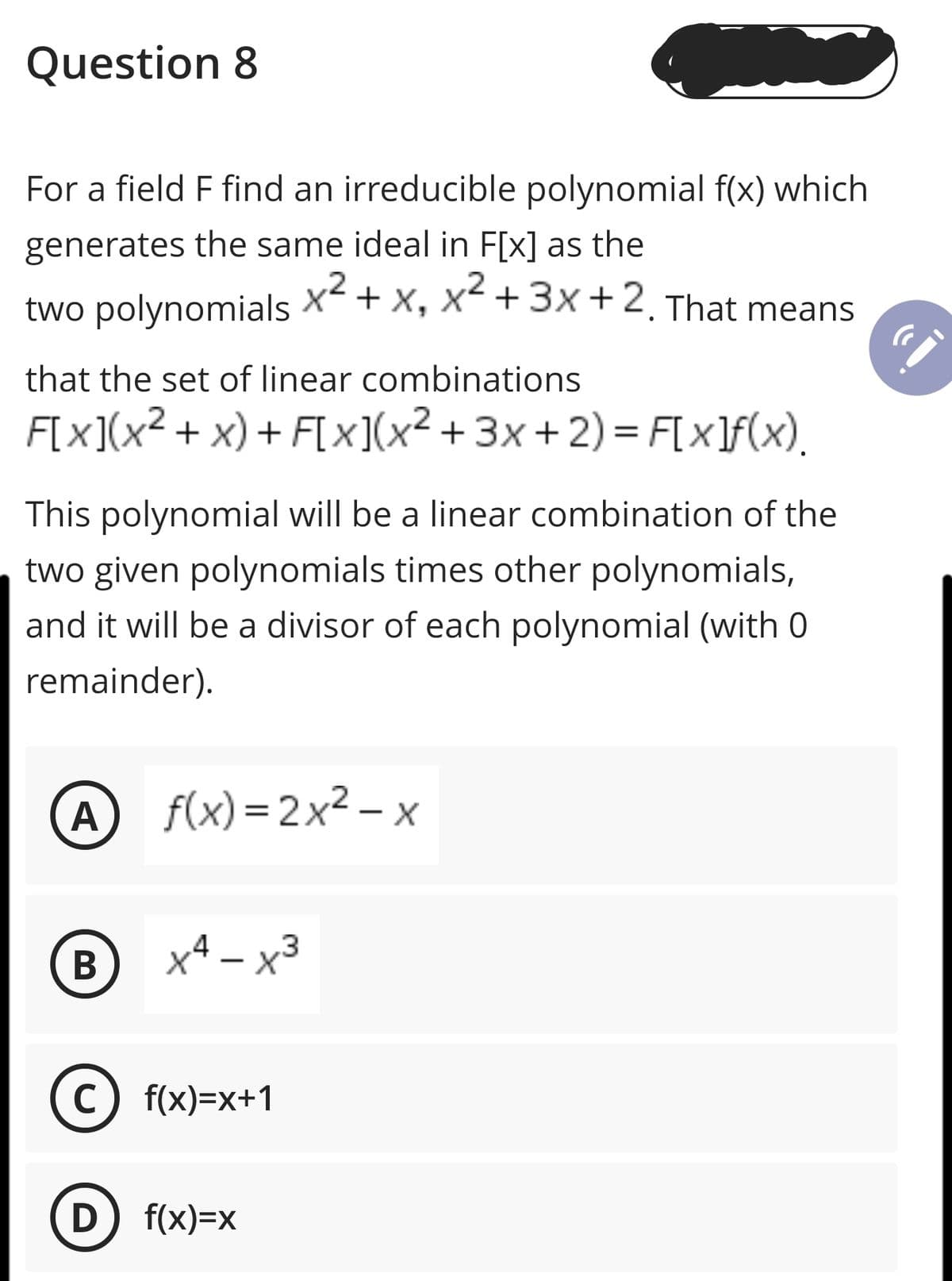 Question 8
For a field F find an irreducible polynomial f(x) which
generates the same ideal in F[x] as the
two polynomials
x2 + x, x +3x+2. That means
.2
that the set of linear combinations
F[x](x² + x) + F[x](x² + 3x + 2) = F[x]f(x),
This polynomial will be a linear combination of the
two given polynomials times other polynomials,
and it will be a divisor of each polynomial (with 0
remainder).
A f(x)=2x² – x
|
В
x4 – x3
c) f(x)=x+1
D f(x)=x
