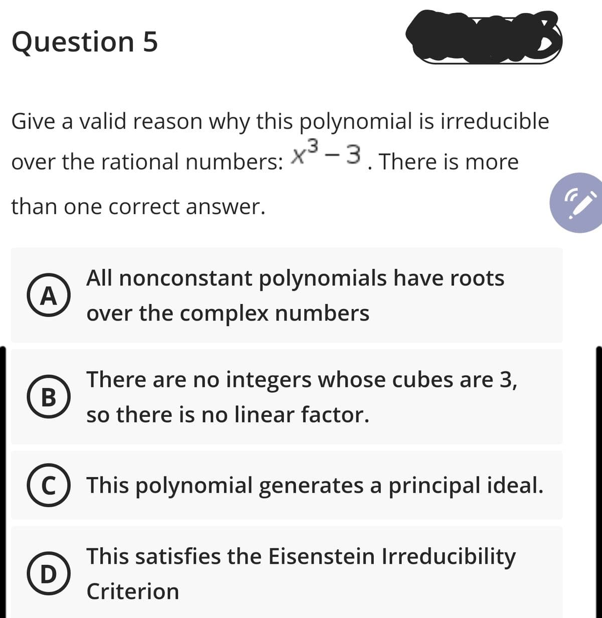 Question 5
Give a valid reason why this polynomial is irreducible
,3
over the rational numbers: X -3. There is more
than one correct answer.
All nonconstant polynomials have roots
A
over the complex numbers
There are no integers whose cubes are 3,
so there is no linear factor.
C
This polynomial generates a principal ideal.
This satisfies the Eisenstein Irreducibility
Criterion
B
