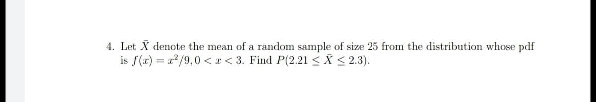 4. Let X denote the mean of a random sample of size 25 from the distribution whose pdf
is f(x) = x²/9,0 < x < 3. Find P(2.21 < X < 2.3).
%3D
