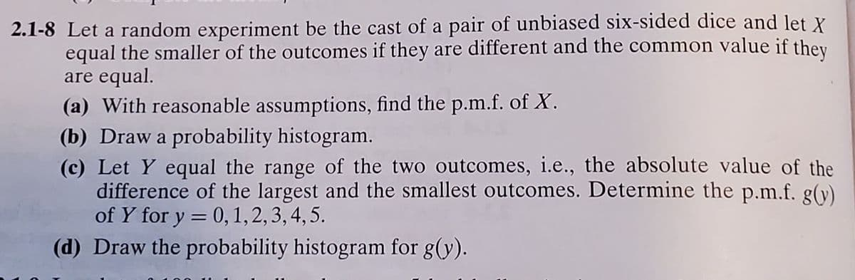 2.1-8 Let a random experiment be the cast of a pair of unbiased six-sided dice and let X
equal the smaller of the outcomes if they are different and the common value if they
are equal.
(a) With reasonable assumptions, find the p.m.f. of X.
(b) Draw a probability histogram.
(c) Let Y equal the range of the two outcomes, i.e., the absolute value of the
difference of the largest and the smallest outcomes. Determine the p.m.f. g(y)
of Y for y = 0, 1,2,3, 4,5.
(d) Draw the probability histogram for g(y).
