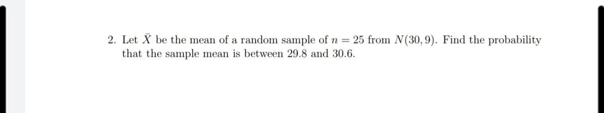 2. Let X be the mean of a random sample of n = 25 from N(30, 9). Find the probability
that the sample mean is between 29.8 and 30.6.
