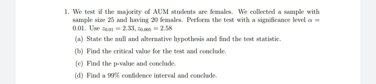 1. We test if the majority of AUM students are females. We collected a sample with
sample size 25 and having 20 females. Perform the test with a significance level a =
0.01. Use zo.01 = 2.33, zo.005 = 2.58
(a) State the null and alternative hypothesis and find the test statistic.
(b) Find the critical value for the test and conclude.
(c) Find the p-value and conclude.
(d) Find a 99% confidence interval and conclude.
