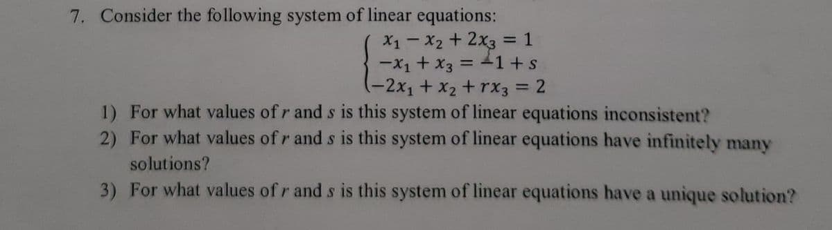 7. Consider the following system of linear equations:
X1-X2 + 2x3 = 1
-X1 + x3 = 41+s
(-2x1+x2+ rx3 = 2
1) For what values of r and s is this system of linear equations inconsistent?
2) For what values of r and s is this system of linear equations have infinitely many
solutions?
3) For what values of r and s is this system of linear equations have a unique solution?

