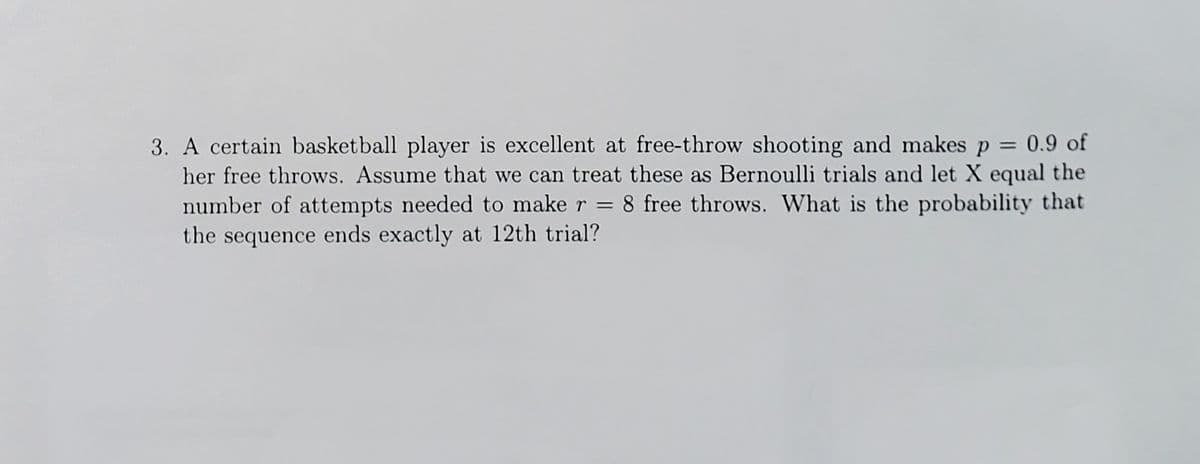 3. A certain basketball player is excellent at free-throw shooting and makes p = 0.9 of
her free throws. Assume that we can treat these as Bernoulli trials and let X equal the
number of attempts needed to make r
the sequence ends exactly at 12th trial?
8 free throws. What is the probability that
