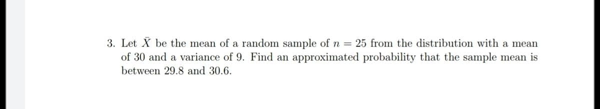 3. Let X be the mean of a random sample of n = 25 from the distribution with a mean
of 30 and a variance of 9. Find an approximated probability that the sample mean is
between 29.8 and 30.6.
