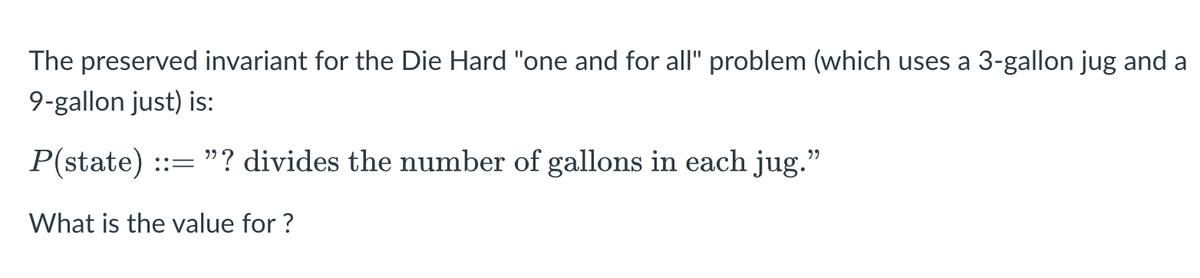 The preserved invariant for the Die Hard "one and for all" problem (which uses a 3-gallon jug and a
9-gallon just) is:
P(state) ::= "? divides the number of gallons in each jug.
What is the value for ?
