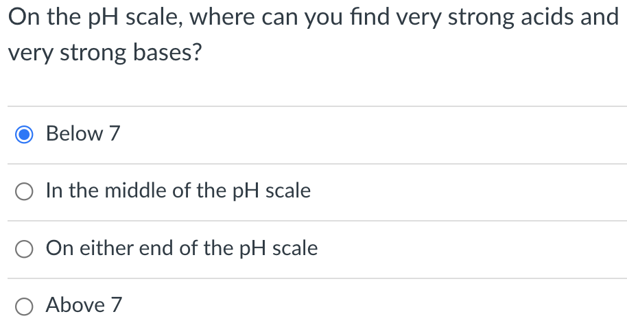 On the pH scale, where can you find very strong acids and
very strong bases?
Below 7
O In the middle of the pH scale
On either end of the pH scale
O Above 7
