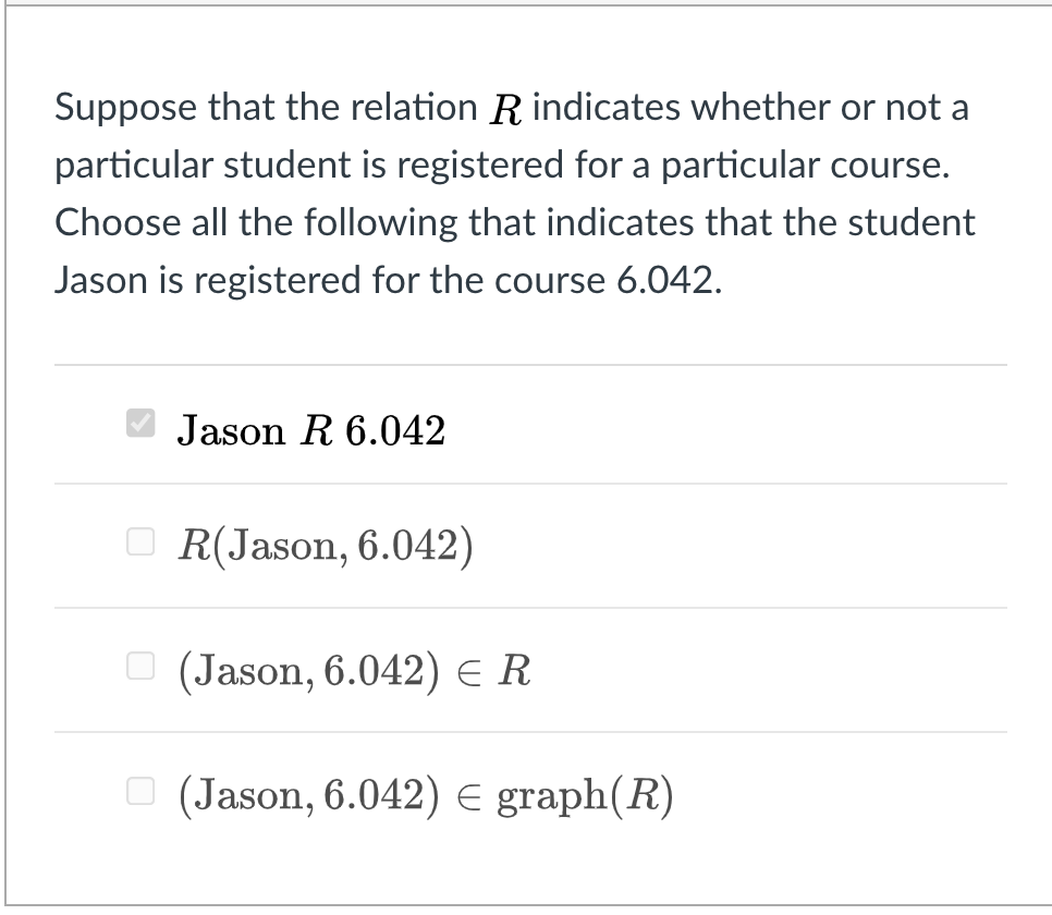 Suppose that the relation R indicates whether or not a
particular student is registered for a particular course.
Choose all the following that indicates that the student
Jason is registered for the course 6.042.
Jason R 6.042
O R(Jason, 6.042)
O (Jason, 6.042) E R
O (Jason, 6.042) E graph(R)
