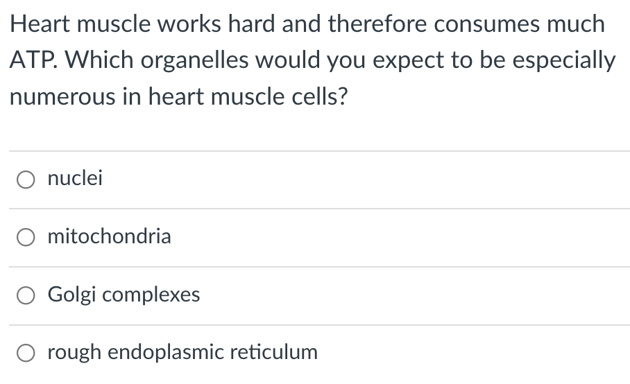Heart muscle works hard and therefore consumes much
ATP. Which organelles would you expect to be especially
numerous in heart muscle cells?
O nuclei
O mitochondria
O Golgi complexes
rough endoplasmic reticulum
